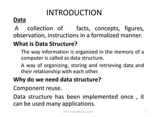 INTRODUCTION
Data
A collection of facts, concepts, figures,
observation, instructions in a formalized manner.
What is Data Structure?
The way information is organized in the memory of a
computer is called as data structure.
A way of organizing, storing and retrieving data and
their relationship with each other.
Why do we need data structure?
Component reuse.
Data structure has been implemented once , it
can be used many applications.
1
Unit-3 Linear Data Structures
 