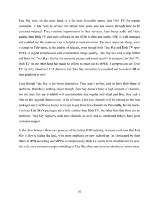 Tata Sky now, on the other hand, is a far more favorable option than Dish TV for regular
customers. It has been in service for almost four years and has shown through time to be
customer oriented. They continue improvement in their services, have better audio and video
quality than Dish TV and their software on the STBs is firm and stable. EPG is well managed
and updated and the customer care is helpful in most situations. The most important thing, when
it comes to Television, is the quality of telecast, even though both Tata Sky and Dish TV sport
MPEG-2 digital compression with considerable image quality, Tata Sky has took a step further
and launched Tata Sky+ that by far surpasses picture and sound quality as compared to Dish TV.
Dish TV on the other hand has made no efforts to reach out to MPEG-4 compression yet. Dish
TV recently introduced HD channels, but Tata Sky immediately complied and launched HD on
their platform as well.
Even though Tata Sky is the better alternative. They aren’t perfect, and do have their share of
problems, thankfully nothing major though, Tata Sky doesn’t boast a high amount of channels,
but the ones that are available will accommodate any regular individual just fine, they lack a
little on the regional channels part. A lot of times, a few key channels will be missing on the base
packages and you’ll have to pay extra just to get those few channels in. Personally, for my needs,
I believe Tata Sky’s packages are a little costlier than Dish TV, but other than that there are no
problems. Tata Sky regularly adds new channels as well, and as mentioned before, have good
customer support.
In the clash between these two pioneers of the Indian DTH industry, it seems as of now that Tata
Sky is slowly taking the lead, with more emphasis on new technology (as showcased by their
effort at DVR recording and MPEG-4 compression), Dish TV seems to be uninterested for now,
but with more and more people switching to Tata Sky, they may have to take drastic action soon.
10
 