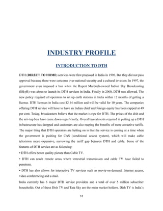 INDUSTRY PROFILE
INTRODUCTION TO DTH
DTH (DIRECT TO HOME) services were first proposed in India in 1996. But they did not pass
approval because there were concerns over national security and a cultural invasion. In 1997, the
government even imposed a ban when the Rupert Murdoch-owned Indian Sky Broadcasting
(ISkyB) was about to launch its DTH services in India. Finally in 2000, DTH was allowed. The
new policy required all operators to set up earth stations in India within 12 months of getting a
license. DTH licenses in India cost $2.14 million and will be valid for 10 years. The companies
offering DTH service will have to have an Indian chief and foreign equity has been capped at 49
per cent. Today, broadcasters believe that the market is ripe for DTH. The prices of the dish and
the set- top box have come down significantly. Overall investments required in putting up a DTH
infrastructure has dropped and customers are also reaping the benefits of more attractive tariffs.
The major thing that DTH operators are betting on is that the service is coming at a time when
the government is pushing for CAS (conditional access system), which will make cable
television more expensive, narrowing the tariff gap between DTH and cable. Some of the
features of DTH service are as following:
• DTH offers better quality picture than Cable TV.
• DTH can reach remote areas where terrestrial transmission and cable TV have failed to
penetrate.
• DTH has also allows for interactive TV services such as movie-on-demand, Internet access,
video conferencing and e-mail.
India currently has 6 major DTH service providers and a total of over 5 million subscriber
households. Out of these Dish TV and Tata Sky are the main market holders. Dish TV is India’s
12
 