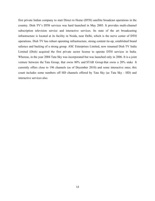 first private Indian company to start Direct to Home (DTH) satellite broadcast operations in the
country. Dish TV’s DTH services was hard launched in May 2005. It provides multi-channel
subscription television service and interactive services. Its state of the art broadcasting
infrastructure is located at its facility in Noida, near Delhi, which is the nerve center of DTH
operations. Dish TV has robust operating infrastructure, strong content tie-up, established brand
salience and backing of a strong group. ASC Enterprises Limited, now renamed Dish TV India
Limited (Dish) acquired the first private sector license to operate DTH services in India.
Whereas, in the year 2004 Tata Sky was incorporated but was launched only in 2006. It is a joint
venture between the Tata Group, that owns 80% and STAR Group that owns a 20% stake It
currently offers close to 196 channels (as of December 2010) and some interactive ones; this
count includes some numbers off HD channels offered by Tata Sky (as Tata Sky - HD) and
interactive services also.
13
 