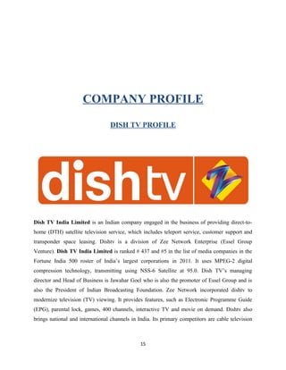 COMPANY PROFILE
DISH TV PROFILE
Dish TV India Limited is an Indian company engaged in the business of providing direct-to-
home (DTH) satellite television service, which includes teleport service, customer support and
transponder space leasing. Dishtv is a division of Zee Network Enterprise (Essel Group
Venture). Dish TV India Limited is ranked # 437 and #5 in the list of media companies in the
Fortune India 500 roster of India’s largest corporations in 2011. It uses MPEG-2 digital
compression technology, transmitting using NSS-6 Satellite at 95.0. Dish TV’s managing
director and Head of Business is Jawahar Goel who is also the promoter of Essel Group and is
also the President of Indian Broadcasting Foundation. Zee Network incorporated dishtv to
modernize television (TV) viewing. It provides features, such as Electronic Programme Guide
(EPG), parental lock, games, 400 channels, interactive TV and movie on demand. Dishtv also
brings national and international channels in India. Its primary competitors are cable television
15
 