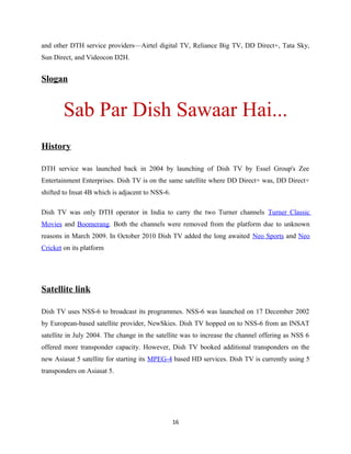 and other DTH service providers—Airtel digital TV, Reliance Big TV, DD Direct+, Tata Sky,
Sun Direct, and Videocon D2H.
Slogan
Sab Par Dish Sawaar Hai...
History
DTH service was launched back in 2004 by launching of Dish TV by Essel Group's Zee
Entertainment Enterprises. Dish TV is on the same satellite where DD Direct+ was, DD Direct+
shifted to Insat 4B which is adjacent to NSS-6.
Dish TV was only DTH operator in India to carry the two Turner channels Turner Classic
Movies and Boomerang. Both the channels were removed from the platform due to unknown
reasons in March 2009. In October 2010 Dish TV added the long awaited Neo Sports and Neo
Cricket on its platform
Satellite link
Dish TV uses NSS-6 to broadcast its programmes. NSS-6 was launched on 17 December 2002
by European-based satellite provider, NewSkies. Dish TV hopped on to NSS-6 from an INSAT
satellite in July 2004. The change in the satellite was to increase the channel offering as NSS 6
offered more transponder capacity. However, Dish TV booked additional transponders on the
new Asiasat 5 satellite for starting its MPEG-4 based HD services. Dish TV is currently using 5
transponders on Asiasat 5.
16
 