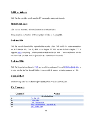DTH on Wheels
Dish TV also provides mobile satellite TV on vehicles, trains and aircrafts.
Subscriber Base
Dish TV had about 11.2 million customers as of 30 June 2011.
There are about 35.5 million DTH subscribers in India as of June 2011.
Dish truHD
Dish TV recently launched its high definition service called Dish truHD. Its major competitors
are SUN Direct HD, Tata Sky HD, Airtel Digital TV HD and the Reliance Digital TV. It
supports 1080i HD quality. Currently there are 41 HD Services with 12 true HD channels and the
rest up-scaled. DISHTV plans to give more HD content to its customers.
Dish truHD+
Dish TV Recently introduces its PVR service which requires an External USB Hard disk drive to
be plug into the Set Top Box's USB Port it can provide & support recording space up to 2 TB.
Channel List
The following is the list of channels provided by Dish TV as of October 2011.
TV Channels
Channel Name
High Definition
01 Zee TV HD
02 Colors HD
03 UTV Bindass HD
04 Sony Entertainment Television HD
12 Zee Cinema HD
17
 