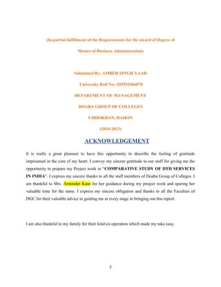 (In partial fulfillment of the Requirements for the award of Degree of
Master of Business Administration)
Submitted By: AMBER SINGH YAAD
University Roll No:-105552466878
DEPARTMENT OF MANAGEMENT
DOABA GROUP OF COLLEGES
CHHOKRAN, RAHON
(2010-2013)
ACKNOWLEDGEMENT
It is really a great pleasure to have this opportunity to describe the feeling of gratitude
imprisoned in the core of my heart. I convey my sincere gratitude to our staff for giving me the
opportunity to prepare my Project work in “COMPARATIVE STUDY OF DTH SERVICES
IN INDIA”. I express my sincere thanks to all the staff members of Doaba Group of Colleges. I
am thankful to Mrs. Arminder Kaur for her guidance during my project work and sparing her
valuable time for the same. I express my sincere obligation and thanks to all the Faculties of
DGC for their valuable advice in guiding me at every stage in bringing out this report.
I am also thankful to my family for their kind co-operation which made my take easy.
2
 