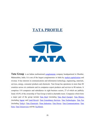 TATA PROFILE
Tata Group is an Indian multinational conglomerate company headquartered in Mumbai,
Maharashtra, India. It is one of the largest conglomerates in India by market capitalization and
revenue. It has interests in communications and information technology, engineering, materials,
services, energy, consumer products and chemicals. Tata Group has operations in more than 80
countries across six continents and its companies export products and services to 80 nations. It
comprises 114 companies and subsidiaries in eight business sectors, 27 of which are publicly
listed. 65.8% of the ownership of Tata Group is held in charitable trusts. Companies which form
a major part of the group include Tata Steel (including Tata Steel Europe), Tata Motors
(including Jaguar and Land Rover), Tata Consultancy Services, Tata Technologies, Tata Tea
(including Tetley), Tata Chemicals, Titan Industries, Tata Power, Tata Communications, Tata
Sons, Tata Teleservices and the Taj Hotels.
25
 