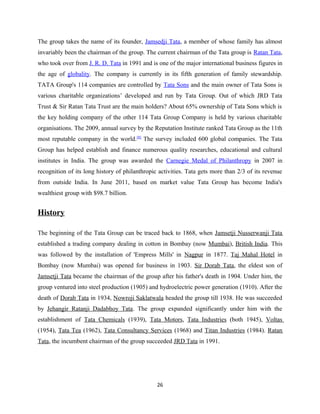 The group takes the name of its founder, Jamsedji Tata, a member of whose family has almost
invariably been the chairman of the group. The current chairman of the Tata group is Ratan Tata,
who took over from J. R. D. Tata in 1991 and is one of the major international business figures in
the age of globality. The company is currently in its fifth generation of family stewardship.
TATA Group's 114 companies are controlled by Tata Sons and the main owner of Tata Sons is
various charitable organizations’ developed and run by Tata Group. Out of which JRD Tata
Trust & Sir Ratan Tata Trust are the main holders? About 65% ownership of Tata Sons which is
the key holding company of the other 114 Tata Group Company is held by various charitable
organisations. The 2009, annual survey by the Reputation Institute ranked Tata Group as the 11th
most reputable company in the world.[8]
The survey included 600 global companies. The Tata
Group has helped establish and finance numerous quality researches, educational and cultural
institutes in India. The group was awarded the Carnegie Medal of Philanthropy in 2007 in
recognition of its long history of philanthropic activities. Tata gets more than 2/3 of its revenue
from outside India. In June 2011, based on market value Tata Group has become India's
wealthiest group with $98.7 billion.
History
The beginning of the Tata Group can be traced back to 1868, when Jamsetji Nusserwanji Tata
established a trading company dealing in cotton in Bombay (now Mumbai), British India. This
was followed by the installation of 'Empress Mills' in Nagpur in 1877. Taj Mahal Hotel in
Bombay (now Mumbai) was opened for business in 1903. Sir Dorab Tata, the eldest son of
Jamsetji Tata became the chairman of the group after his father's death in 1904. Under him, the
group ventured into steel production (1905) and hydroelectric power generation (1910). After the
death of Dorab Tata in 1934, Nowroji Saklatwala headed the group till 1938. He was succeeded
by Jehangir Ratanji Dadabhoy Tata. The group expanded significantly under him with the
establishment of Tata Chemicals (1939), Tata Motors, Tata Industries (both 1945), Voltas
(1954), Tata Tea (1962), Tata Consultancy Services (1968) and Titan Industries (1984). Ratan
Tata, the incumbent chairman of the group succeeded JRD Tata in 1991.
26
 