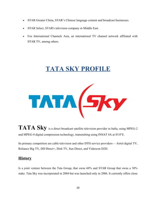 • STAR Greater China, STAR’s Chinese language content and broadcast businesses.
• STAR Select, STAR's television company in Middle East.
• Fox International Channels Asia, an international TV channel network affiliated with
STAR TV, among others.
TATA SKY PROFILE
TATA Sky is a direct broadcast satellite television provider in India, using MPEG-2
and MPEG-4 digital compression technology, transmitting using INSAT 4A at 83.0°E.
Its primary competitors are cable television and other DTH service providers— Airtel digital TV,
Reliance Big TV, DD Direct+, Dish TV, Sun Direct, and Videocon D2H.
History
Is a joint venture between the Tata Group, that owns 60% and STAR Group that owns a 30%
stake. Tata Sky was incorporated in 2004 but was launched only in 2006. It currently offers close
29
 