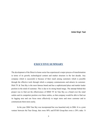 Amber Singh Yaad
EXECUTIVE SUMMARY
The development of the Direct to home sector has experienced a major process of transformation
in terms of its growth, technological content and market structure in the last decade. Any
company which is successful is because of their reach among customers which is possible
through the effective tools through which a company communicates and attracts its customer.
Dish TV & Tata Sky is the most famous brand and has a sophisticated place and market leader
position in the mind of customer. This is due to its strong brand image. The attempt behind this
project was to find out the effectiveness of DISH TV & Tata Sky as a brand over the retail
outlets and its competitor position over these outlets, so that company would be able to find out
its lagging area and can focus more effectively to target more and more customer and to
communicate them more easily.
In the year 2004 Tata Sky was incorporated but was launched only in 2006. It is a joint
venture between the Tata Group, that owns 80% and STAR Group that owns a 20% stake It
3
 