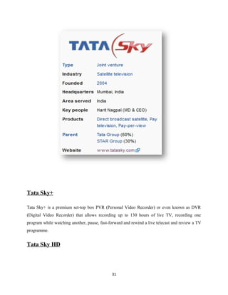 Tata Sky+
Tata Sky+ is a premium set-top box PVR (Personal Video Recorder) or even known as DVR
(Digital Video Recorder) that allows recording up to 130 hours of live TV, recording one
program while watching another, pause, fast-forward and rewind a live telecast and review a TV
programme.
Tata Sky HD
31
 