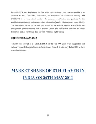 In March 2009, Tata Sky became the first Indian direct-to-home (DTH) service provider to be
awarded the ISO 27001:2005 accreditation, the benchmark for information security. ISO
27001:2005 is an international standard that provides specifications and guidance for the
establishment and proper maintenance of an Information Security Management System (ISMS).
The assessment for the certification was conducted by Intertek Systems Certification, the
management systems business unit of Intertek Group. This certification confirms that every
transaction carried out through Tata Sky’s IT systems is highly secure.
Super brand 2009–2010
Tata Sky was selected as a SUPER BRAND for the year 2009-2010 by an independent and
voluntary council of experts known as Super brands Council. It is the only Indian DTH to have
won this distinction.
MARKET SHARE OF DTH PLAYER IN
INDIA ON 26TH MAY 2011
35
 