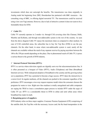 investments which does not outweigh the benefits. The transmission was done originally in
Analog mode but beginning from 2002, Doordarshan has partnered with BBC resources – the
consulting wing of BBC, in offering digital terrestrial TV. The transmission could be received
using a low cost Yagi antenna. However, due to lack of attractive content it does not seem to be a
formidable threat for DTH.
 Cable TV:
Cable TV currently operates in 2 modes viz. through CAS covering cities like Chennai, Delhi,
Mumbai and Kolkatta, and through non-addressable system in the rest of the country. As seen
from the above diagram Cable TV enjoys the maximum share as compared to other medium. In
case of CAS controlled areas, the subscriber has to buy Set Top Box (STB) to see the pay
channels. On the other hand, in areas where non-addressable system is used, nearly all the
channels are available without the need of any separate receiver by paying anywhere between Rs
100 to Rs 350 per month depending on the place. Due to phenomenal reach of Cable TV, it poses
a serious threat to the growth of DTH industry.
 Internet Protocol Television (IPTV):
IPTV is a service where television signals are digitally sent over the telecommunications line. It
is often presented as a bouquet of Video (IPTV), Audio (Telephone) and Data (Broadband
Internet) services. With widespread adoption of broadband in the country and the growing techno
savvy population, IPTV has a potential to become a huge success. IPTV takes the interactivity to
a newer level. In regular mediums, all the channels are pushed to the consumer regardless of his
preference. IPTV encourages a two-way request response model where the consumer chooses the
programs he wants to view. Right now thos medium is totally unregulated and cable companies
are urging the TRAI to issue a consultation paper process to include IPTV under the aegis of
Cable TV act. IPTV is a considerable threat to DTH in urban and semi urban areas where
broadband has made its mark.
2. Bargaining power of suppliers:
DTH industry relies on three major supplies: Customer Premise Equipment (CPE) comprising of
the satellite dish, Set Top Box with the necessary Access card, the Ku band transponders in the
38
 