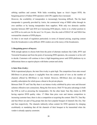 orbiting satellites and content. With India overtaking Japan as Asia‘s largest DTH, the
bargaining power of Indian DTH operators with CPE supplies have increased.
However, the availability of transponders is increasingly becoming difficult. The Ku band
transponder is generally provided by Astrix, the commercial wing of ISRO either through its
own satellites or by leasing transponders from suppliers. With only two domestic satellite
launches between 2007 and 2010 an d increasing DTH players, Astrix is in a better position to
use DTH as its cash cow for the next 5 to 10 years. Also the crash of INSAT 4C and NSS-8 has
worsened the situation of DTH players.
As there is not much of regulation particularly in terms of channel pricing, acquiring content
from the broadcasters is also difficult. DTH vendors are at the mercy of the broadcasters.
3. Bargaining power of buyers:
With enough options to choose both from the point of alternate mediums like Cable, IPTV and
Terrestrial broadcast and from the point of increasing DTH operators, the consumer is at his will
to decide. Customers will continue to have a high bargaining power until DTH platforms try to
differentiate them as superior players with better content and clarity
4. Inter firm rivalry:
With 6 operational players, the inter firm rivalry is quite high. The competition from state owned
DD-Direct to private players is negligible from the content point of view as the number of
channels offered by DD-Direct is very limited. However, DD-Direct does not charge any
monthly subscription fee which poses a threat to the private players.
Between Dish TV and Tata Sky there is an intense rivalry exhibited by price wars and discount
schemes offered to new connections. Being the first mover, Dish TV has price advantage in both
the STB as well as procuring the transponders. On the other hand, Tata Sky claims its STB
having superior DVD quality video. 17 Other than price wars and intense competition in
increasing customer base, there is also a competition at acquiring the content. Dish TV, Tata Sky
and Sun Direct are part of big groups that also have popular bouquet of channels like Zee, Star
and Sun respectively. The channels indirectly refuse content for DTH operators by charging
exorbitantly or mandating that all the channels of their bouquet to be transmitted when the
vendor is already capacity constraint.
39
 