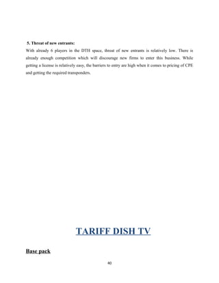 5. Threat of new entrants:
With already 6 players in the DTH space, threat of new entrants is relatively low. There is
already enough competition which will discourage new firms to enter this business. While
getting a license is relatively easy, the barriers to entry are high when it comes to pricing of CPE
and getting the required transponders.
TARIFF DISH TV
Base pack
40
 