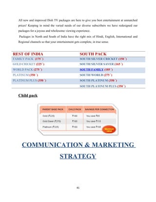 All new and improved Dish TV packages are here to give you best entertainment at unmatched
prices! Keeping in mind the varied needs of our diverse subscribers we have redesigned our
packages for a joyous and wholesome viewing experience.
Packages in North and South of India have the right mix of Hindi, English, International and
Regional channels so that your entertainment gets complete, in true sense.
Child pack
COMMUNICATION & MARKETING
STRATEGY
41
REST OF INDIA SOUTH PACK
FAMILY PACK (175 `) SOUTH SILVER CRICKET (150 `)
GOLD CRICKET (225 `) SOUTH SILVER SAVER (165 `)
WORLD PACK (275 `) SOUTH FAMILY (185 `)
PLATINUM (350 `) SOUTH WORLD (275 `)
PLATINUM PLUS (350 `) SOUTH PLATINUM (350 `)
SOUTH PLATINUM PLUS (350 `)
 