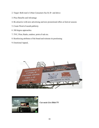 2. Target: Both rural n Urban Consumers Sec B, B+ and above
3. Price Benefits and Advantage
4. Be attractive with new advertising and new promotional offers at festival seasons
5. Create Word of mouth publicity
6 .360 degree approaches
7. TVC, Print, Radio, outdoor, point of sale etc.
8. Reinforcing attributes of the brand and reiterate its positioning
9. Emotional Appeal
Car mein Live Dish TV
43
 