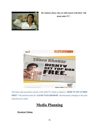 He criticizes those who are still content with their “old
dead cable TV”.
The latest sales promotion scheme of the Dish TV which is related to “DISH TV SET UP BOX
FREE” with push the print ad “AAJ KI TAJA KHABAR” advertisement campaign in the print
and electronic media
Media Planning
Broadcast Timing
45
 