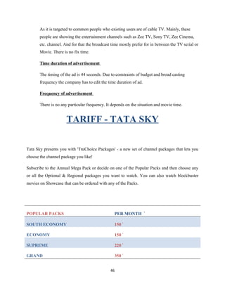 As it is targeted to common people who existing users are of cable TV. Mainly, these
people are showing the entertainment channels such as Zee TV, Sony TV, Zee Cinema,
etc. channel. And for that the broadcast time mostly prefer for in between the TV serial or
Movie. There is no fix time.
Time duration of advertisement
The timing of the ad is 44 seconds. Due to constraints of budget and broad casting
frequency the company has to edit the time duration of ad.
Frequency of advertisement
There is no any particular frequency. It depends on the situation and movie time.
TARIFF - TATA SKY
Tata Sky presents you with 'TruChoice Packages' - a new set of channel packages that lets you
choose the channel package you like!
Subscribe to the Annual Mega Pack or decide on one of the Popular Packs and then choose any
or all the Optional & Regional packages you want to watch. You can also watch blockbuster
movies on Showcase that can be ordered with any of the Packs.
POPULAR PACKS PER MONTH `
SOUTH ECONOMY 150 `
ECONOMY 150 `
SUPREME 220 `
GRAND 350 `
46
 