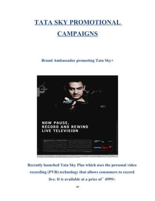 TATA SKY PROMOTIONAL
CAMPAIGNS
Brand Ambassador promoting Tata Sky+
Recently launched Tata Sky Plus which uses the personal video
recording (PVR) technology that allows consumers to record
live. It is available at a price of ` 4999/-
49
 