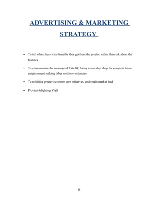 ADVERTISING & MARKETING
STRATEGY
• To tell subscribers what benefits they get from the product rather than talk about the
features
• To communicate the message of Tata Sky being a one-stop shop for complete home
entertainment making other mediums redundant
• To reinforce greater customer care initiatives, and retain market lead
• Provide delighting VAS
54
 