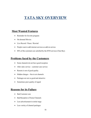 TATA SKY OVERVIEW
Most Wanted Features
• Reminder for favorite program
• On demand Movies
• Live Record / Pause / Rewind
• People want to add internet services as add on service.
• 80% of the customers are satisfied by the DTH services (Tata Sky).
Problems faced by the Customers
• Some channels do not have good reception
• After sales service – customer care service
• Remote is not of good quality
• Hidden charges – free to air channels
• Packages are not so good and attractive
• Sometimes poor quality of signal
Reasons for its Failure
• Bad Customer care
• Bad Reception of Some Channels
• Less advertisement in initial stage
• Less variety of channel packages
55
 