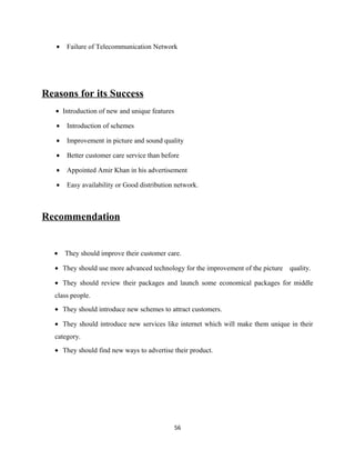 • Failure of Telecommunication Network
Reasons for its Success
• Introduction of new and unique features
• Introduction of schemes
• Improvement in picture and sound quality
• Better customer care service than before
• Appointed Amir Khan in his advertisement
• Easy availability or Good distribution network.
Recommendation
• They should improve their customer care.
• They should use more advanced technology for the improvement of the picture quality.
• They should review their packages and launch some economical packages for middle
class people.
• They should introduce new schemes to attract customers.
• They should introduce new services like internet which will make them unique in their
category.
• They should find new ways to advertise their product.
56
 