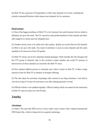 (6) Dish TV has a good no of Transponders to offer more channels to its users, including the
recently contracted Protester which means more channels for its customers.
Disadvantages
(1) One of the biggest problems of Dish TV is its Customer Care and Customer Service which is
definitely not up to the mark. The CC executives lack professionalism in their attitude and after-
sales supports in certain areas are allegedly poor.
(2) Another serious issue is its audio and video quality. Quality on several (but not all) channels
on Dish is not up to the mark. Too much of pixilation is seen on some channels and the audio
standard is of course not of true CD quality.
(3) Dish TV misses out on few important channel packages which includes the Neo bouquet and
the UTV group of channels. Due to this exclusive cricket matches and world TV premier of
latest movies on these channels are missed by the Dish TV users.
(4) New channel addition process is extremely slow when it comes to Dish TV. It takes a huge
amount of time for Dish TV to enhance its bouquet offerings.
(5) The time taken for activation of packages after renewal is too long sometimes. Users had to
wait for as long as 5-6 days for activation even after making payments on time.
(6) Official website is not updated regularly. Official weblog which was meant for the interaction
of Dish TV users too does not work till date.
TataSky
Advantages
(1) India’s first and only DTH service to have made a joint venture with a reputed international
DTH brand, Sky, which is famous for its exquisite technology.
58
 