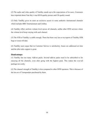 (2) The audio and video quality of TataSky stands up to the expectations of its users. Customers
have reported about Tata Sky’s true DVD quality picture and CD quality sound.
(3) Only TataSky gives its users an exclusive access to some authentic international channels
which includes BBC Entertainment and Celebes.
(4) TataSky offers uniform volume level across all channels, unlike other DTH services where
the volume level keep varying with each channel.
(5) The STB of TataSky is stable enough. There has been very less or no reports of TataSky STB
bugs or issues till date.
(6) TataSky users argue that its Customer Service is satisfactory. Issues are addressed on time
and the after-sales support is great.
Disadvantages
(1) TataSky has too many Add-on packs. Several add-on packs need to be subscribed to for
enjoying all the channels, even after going with the highest pack. This makes the over-all
package too costly.
(2) The channel strength of TataSky is less compared to other DTH operators. This is because of
the less no of Transponders purchased by them.
59
 