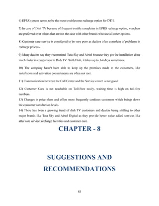 6) EPRS system seems to be the most troublesome recharge option for DTH.
7) In case of Dish TV because of frequent trouble complains in EPRS recharge option, vouchers
are preferred over others that are not the case with other brands who use all other options.
8) Customer care service is considered to be very poor as dealers often complain of problems in
recharge process.
9) Many dealers say they recommend Tata Sky and Airtel because they get the installation done
much faster in comparison to Dish TV. With Dish, it takes up to 3-4 days sometimes.
10) The company hasn‘t been able to keep up the promises made to the customers, like
installation and activation commitments are often not met.
11) Communication between the Call Centre and the Service center is not good.
12) Customer Care is not reachable on Toll-Free easily, waiting time is high on toll-free
numbers.
13) Changes in price plans and offers more frequently confuses customers which beings down
the consumer satisfaction levels.
14) There has been a growing trend of dish TV customers and dealers being shifting to other
major brands like Tata Sky and Airtel Digital as they provide better value added services like
after sale service, recharge facilities and customer care.
CHAPTER - 8
SUGGESTIONS AND
RECOMMENDATIONS
82
 