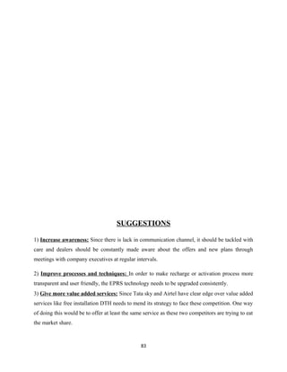 SUGGESTIONS
1) Increase awareness: Since there is lack in communication channel, it should be tackled with
care and dealers should be constantly made aware about the offers and new plans through
meetings with company executives at regular intervals.
2) Improve processes and techniques: In order to make recharge or activation process more
transparent and user friendly, the EPRS technology needs to be upgraded consistently.
3) Give more value added services: Since Tata sky and Airtel have clear edge over value added
services like free installation DTH needs to mend its strategy to face these competition. One way
of doing this would be to offer at least the same service as these two competitors are trying to eat
the market share.
83
 