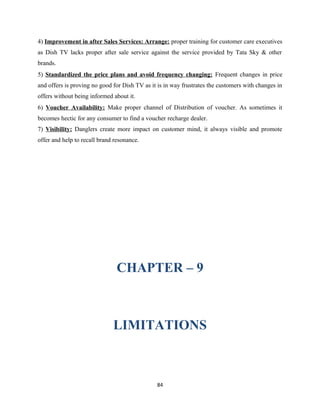 4) Improvement in after Sales Services: Arrange: proper training for customer care executives
as Dish TV lacks proper after sale service against the service provided by Tata Sky & other
brands.
5) Standardized the price plans and avoid frequency changing: Frequent changes in price
and offers is proving no good for Dish TV as it is in way frustrates the customers with changes in
offers without being informed about it.
6) Voucher Availability: Make proper channel of Distribution of voucher. As sometimes it
becomes hectic for any consumer to find a voucher recharge dealer.
7) Visibility: Danglers create more impact on customer mind, it always visible and promote
offer and help to recall brand resonance.
CHAPTER – 9
LIMITATIONS
84
 