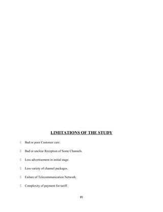 LIMITATIONS OF THE STUDY
 Bad or poor Customer care.
 Bad or unclear Reception of Some Channels.
 Less advertisement in initial stage.
 Less variety of channel packages.
 Failure of Telecommunication Network.
 Complexity of payment for tariff.
85
 