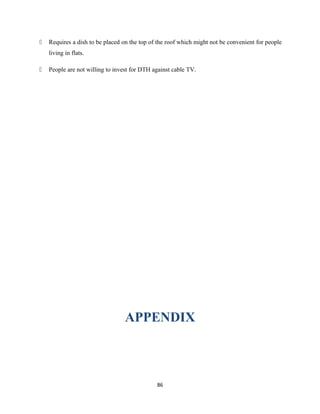  Requires a dish to be placed on the top of the roof which might not be convenient for people
living in flats.
 People are not willing to invest for DTH against cable TV.
APPENDIX
86
 