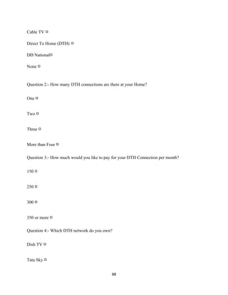 Cable TV □
Direct To Home (DTH) □
DD National□
None □
Question 2:- How many DTH connections are there at your Home?
One □
Two □
Three □
More than Four □
Question 3:- How much would you like to pay for your DTH Connection per month?
150 □
250 □
300 □
350 or more □
Question 4:- Which DTH network do you own?
Dish TV □
Tata Sky □
88
 