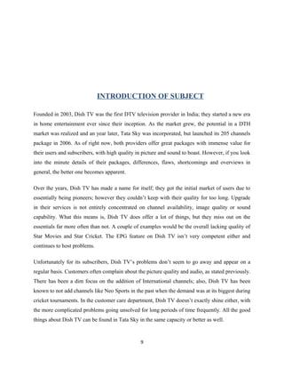 INTRODUCTION OF SUBJECT
Founded in 2003, Dish TV was the first DTV television provider in India; they started a new era
in home entertainment ever since their inception. As the market grew, the potential in a DTH
market was realized and an year later, Tata Sky was incorporated, but launched its 205 channels
package in 2006. As of right now, both providers offer great packages with immense value for
their users and subscribers, with high quality in picture and sound to boast. However, if you look
into the minute details of their packages, differences, flaws, shortcomings and overviews in
general, the better one becomes apparent.
Over the years, Dish TV has made a name for itself; they got the initial market of users due to
essentially being pioneers; however they couldn’t keep with their quality for too long. Upgrade
in their services is not entirely concentrated on channel availability, image quality or sound
capability. What this means is, Dish TV does offer a lot of things, but they miss out on the
essentials far more often than not. A couple of examples would be the overall lacking quality of
Star Movies and Star Cricket. The EPG feature on Dish TV isn’t very competent either and
continues to host problems.
Unfortunately for its subscribers, Dish TV’s problems don’t seem to go away and appear on a
regular basis. Customers often complain about the picture quality and audio, as stated previously.
There has been a dim focus on the addition of International channels; also, Dish TV has been
known to not add channels like Neo Sports in the past when the demand was at its biggest during
cricket tournaments. In the customer care department, Dish TV doesn’t exactly shine either, with
the more complicated problems going unsolved for long periods of time frequently. All the good
things about Dish TV can be found in Tata Sky in the same capacity or better as well.
9
 