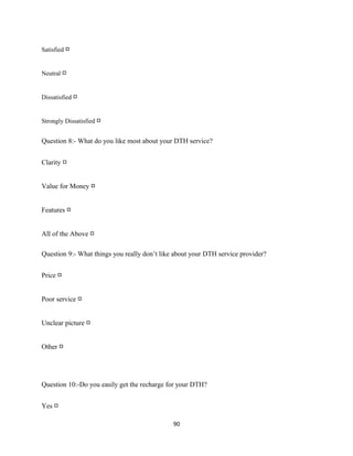 Satisfied □
Neutral □
Dissatisfied □
Strongly Dissatisfied □
Question 8:- What do you like most about your DTH service?
Clarity □
Value for Money □
Features □
All of the Above □
Question 9:- What things you really don’t like about your DTH service provider?
Price □
Poor service □
Unclear picture □
Other □
Question 10:-Do you easily get the recharge for your DTH?
Yes □
90
 