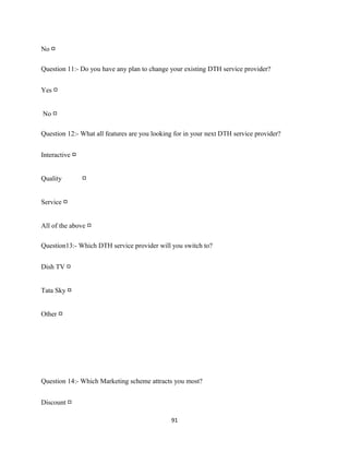 No □
Question 11:- Do you have any plan to change your existing DTH service provider?
Yes □
No □
Question 12:- What all features are you looking for in your next DTH service provider?
Interactive □
Quality □
Service □
All of the above □
Question13:- Which DTH service provider will you switch to?
Dish TV □
Tata Sky □
Other □
Question 14:- Which Marketing scheme attracts you most?
Discount □
91
 