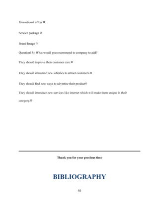 Promotional offers □
Service package □
Brand Image □
Question15:- What would you recommend to company to add?
They should improve their customer care.□
They should introduce new schemes to attract customers.□
They should find new ways to advertise their product□
They should introduce new services like internet which will make them unique in their
category.□
Thank you for your precious time
BIBLIOGRAPHY
92
 