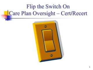Flip the Switch On
Care Plan Oversight – Cert/Recert




                                    1
 