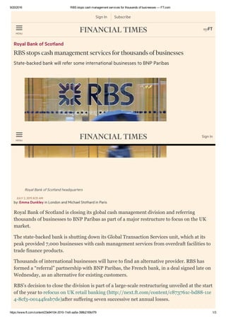 9/20/2016 RBS stops cash management services for thousands of businesses — FT.com
https://www.ft.com/content/23e94104­2010­11e5­aa5a­398b2169cf79 1/3
Sign In Subscribe
MENU
Royal Bank of Scotland
RBS stops cash management services for thousands of businesses
State-backed bank will refer some international businesses to BNP Paribas
Royal Bank of Scotland headquarters
by: Emma Dunkley in London and Michael Stothard in Paris
JULY 2, 2015 8:35 AM
Royal Bank of Scotland is closing its global cash management division and referring
thousands of businesses to BNP Paribas as part of a major restructure to focus on the UK
market.
The state­backed bank is shutting down its Global Transaction Services unit, which at its
peak provided 7,000 businesses with cash management services from overdraft facilities to
trade finance products.
Thousands of international businesses will have to find an alternative provider. RBS has
formed a “referral” partnership with BNP Paribas, the French bank, in a deal signed late on
Wednesday, as an alternative for existing customers.
RBS’s decision to close the division is part of a large­scale restructuring unveiled at the start
of the year to refocus on UK retail banking (http://next.ft.com/content/c873761c­bd88­11e
4­8cf3­00144feab7de)after suffering seven successive net annual losses.
MENU
Sign In
 