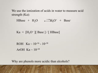 We use the ionization of acids in water to measure acid
strength (Ka):
HBase + H2O H3O+ + Base-
Ka = [H3O+ ][ Base ] / [ HBase]
ROH Ka ~ 10-16 - 10-18
ArOH Ka ~ 10-10
Why are phenols more acidic than alcohols?
 