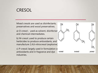 CRESOL
Mixed cresols are used as disinfectants,
preservatives and wood preservatives.
a) O-cresol ; used as solvent, disinfectants
and chemical intermediates.
b) M-cresol ;used to produce certain
herbicides to produce antioxidants, and to
manufacture 2,4,6-nitrocresol (explosive)
c) P-cresol; largely used in formulation of
antioxidants and in fragrance and dye
industries.
 