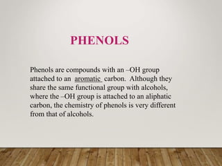 PHENOLS
Phenols are compounds with an –OH group
attached to an aromatic carbon. Although they
share the same functional group with alcohols,
where the –OH group is attached to an aliphatic
carbon, the chemistry of phenols is very different
from that of alcohols.
 