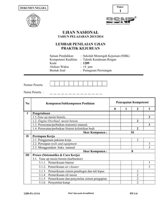 Paket

DOKUMEN NEGARA

1

UJIAN NASIONAL
TAHUN PELAJARAN 2013/2014

LEMBAR PENILAIAN UJIAN
PRAKTIK KEJURUAN
Satuan Pendidikan
Kompetensi Keahlian
Kode
Alokasi Waktu
Bentuk Soal

Nomor Peserta

:
:
:
:
:

Sekolah Menengah Kejuruan (SMK)
Teknik Kendaraan Ringan
1289
14 jam
Penugasan Perorangan

:

Nama Peserta :
No

Pencapaian Kompetensi

Komponen/Subkomponen Penilaian
0

I

II

III

Pengetahuan
1.1.Tune up mesin bensin,
1.2. Engine Overhaul mesin bensin
1.3. Perawatan/perbaikan transmisi manual,
1.4. Perawatan/perbaikan Sistem kelistrikan bodi
Skor Komponen :
Persiapan Kerja
2.1. Penggunaan pakaian kerja
2.2. Persiapan tools and equipment
2.3. Menggunakan buku manual
Skor Komponen :
Proses (Sistematika & Cara Kerja)
3.1. Tune up mesin bensin (karburator)
3.1.1. Pemeriksaan baterai
3.1.2. Pemeriksaan air cleaner
3.1.3 Pemeriksaan sistem pendingin dan tali kipas
3.1.4 Pemeriksaan oli mesin
3.1.5 Pemeriksaan dan penyetelan sistem pengapian
3.1.6 Penyetelan katup

1289-P1-13/14

Hak Cipta pada Kemdikbud

1

2

3
3

2
3
2
10
2
3
3
8
3
3
2
2
2
2
PP-1/4

 