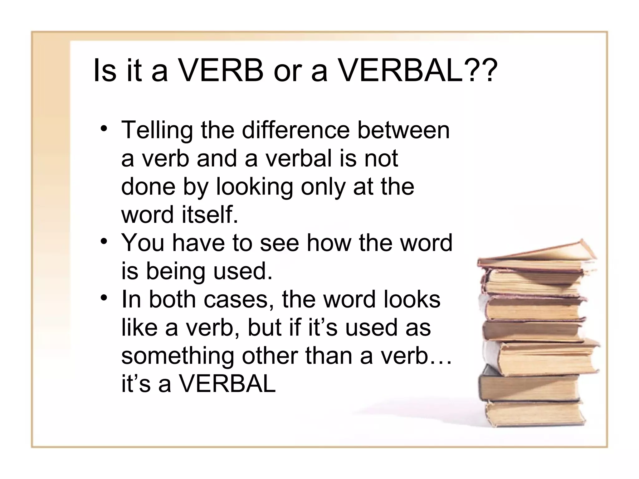 Is it a VERB or a VERBAL??
• Telling the difference between
  a verb and a verbal is not
  done by looking only at the
  word itself.
• You have to see how the word
  is being used.
• In both cases, the word looks
  like a verb, but if it’s used as
  something other than a verb…
  it’s a VERBAL
 
