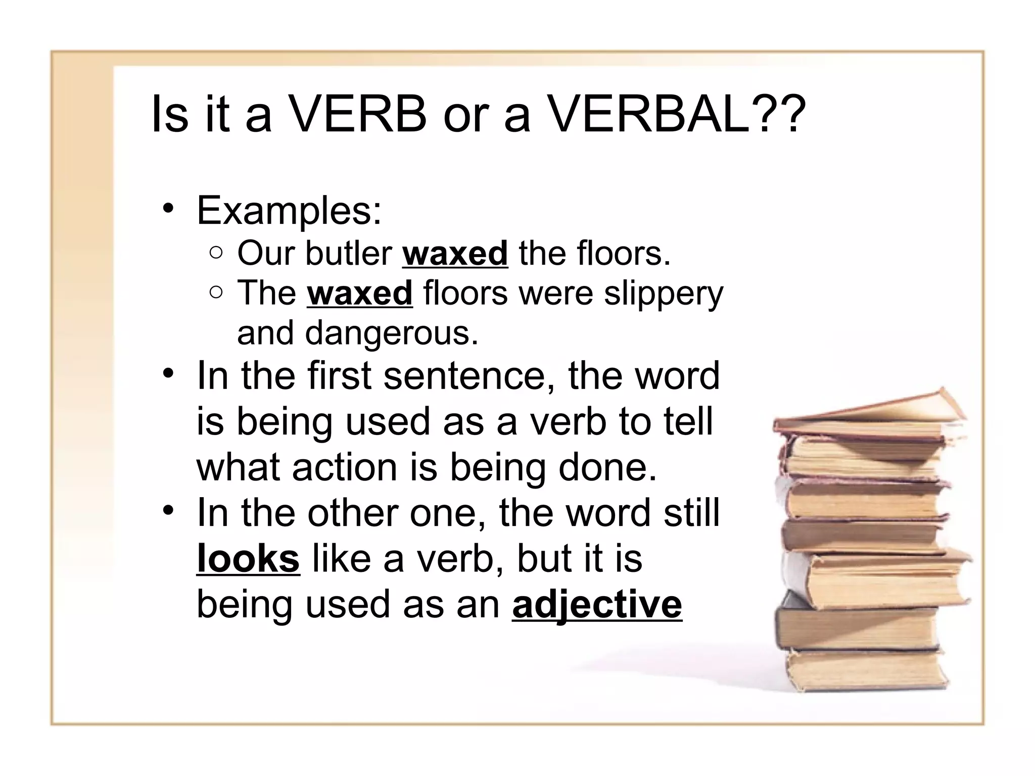 Is it a VERB or a VERBAL??
• Examples:
  o   Our butler waxed the floors.
  o   The waxed floors were slippery
      and dangerous.
• In the first sentence, the word
  is being used as a verb to tell
  what action is being done.
• In the other one, the word still
  looks like a verb, but it is
  being used as an adjective
 