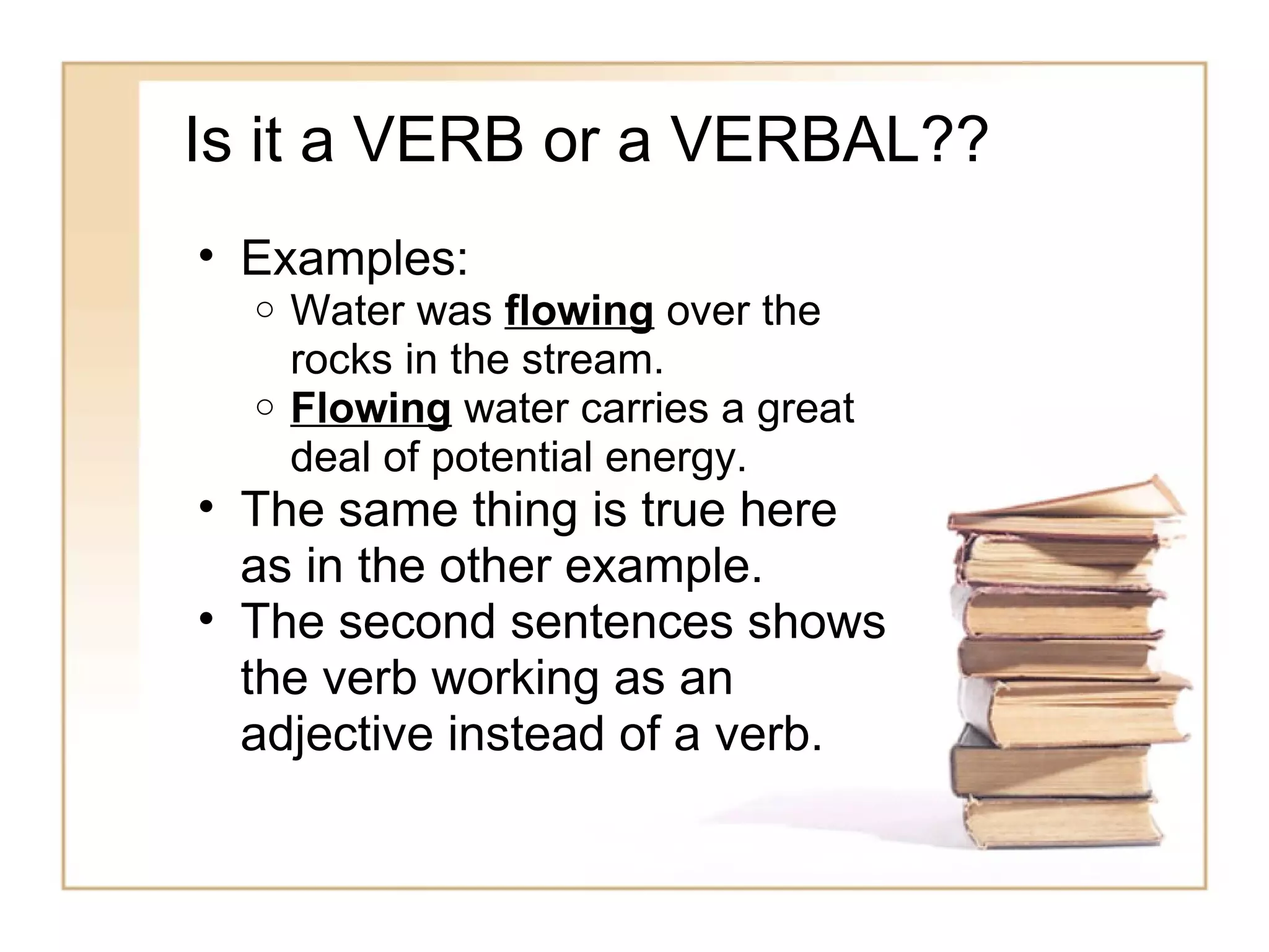 Is it a VERB or a VERBAL??
• Examples:
  o Water was flowing over the
    rocks in the stream.
  o Flowing water carries a great
    deal of potential energy.
• The same thing is true here
  as in the other example.
• The second sentences shows
  the verb working as an
  adjective instead of a verb.
 