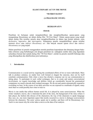 ILLOCUTIONARY ACT IN THE MOVIE

                                                   “50 FIRST DATES”

                                                (A PRAGMATIC STUDY)



                                                     REZKIAWATI N

                                               Abstrak

Penelitian ini bertujuan untuk mengidentifikasi dan mengklasifikasikan ujaran-ujaran yang
mengandung illocutionary act dalam dialog film “50 First Dates”. Dalam ujaran-ujaran yang terjadi
dalam dialog film tersebut, penulis akan mengklasifikasikan ke dalam tiga bentuk kalimat, yaitu
declarative, imperative, dan interrogative. Selanjutnya penulis mengidentifikasi ujaran tersebut
menurut direct atau indirect illocutionary act. Ada banyak macam ujaran direct dan indirect
illocutionary act yang terjadi.

Dalam penelitian ini penulis menggunakan metode penelitian kepustakaan dan ditunjang dengan buku-
buku referensi yang berhubungan erat dengan penelitian ini. sedangkan sumber data yang digunakan
seluruhnya berasal dari naskah dialog film "50 First Dates", setelah itu penulis memilih beberapa data
yang dikumpulkan dan didefinisikan jenis kalimatnya.



  I.   Introduction



Communication is a social activity requiring the coordinated efforts of two or more individuals. Mere
talk to produce sentence, no matter how well formed or elegant the outcome, does not by itself
constitute communication. Only when a move has elicited a response can we say communication is
taking place. To participate in such verbal exchanges, that is, to create and sustain conversational
involvement, we require knowledge and abilities which go considerably beyond the grammatical
competence we need to decode short isolated messages. We do not and cannot automatically respond to
everything we hear. In the course of our daily activities we are exposed to a multitude of signals, many
more than we could possibly have time to react to.

Movie is one media that reflects human social life. It is played by some actors/actresses. When the
writer watched a movie, she is interested the plot of the story, the background of the story (where it
take place), the fashion (the dresses of the characters), the way of the characters to speak (language
they use), etc. one more important aspect that mostly occurred in a movie is dialogue (conversation)
between the characters. The actor/ actress speak one to another, and there will be Illocutionary Act.
And it is one reason why the writer takes a movie as the data of her analysis.
 