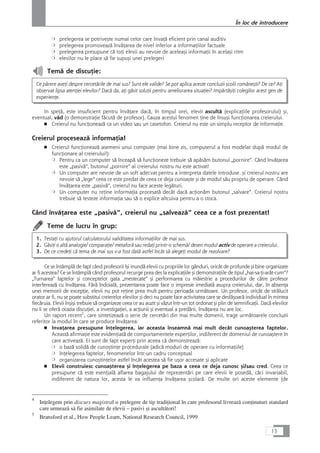 ❍ prelegerea se potriveçte numai celor care învaÆå eficient prin canal auditiv
❍ prelegerea promoveazå învåÆarea de nivel inferior a informaÆiilor factuale
❍ prelegerea presupune cå toÆi elevii au nevoie de aceleaçi informaÆii în acelaçi ritm
❍ elevilor nu le place så fie supuçi unei prelegeri
Temå de discuÆie:
Ce pårere aveÆi despre cercetårile de mai sus? Sunt ele valide? Se pot aplica aceste concluzii çcolii româneçti? De ce? AÆi
observat lipsa atenÆiei elevilor? Dacå da, aÆi gåsit soluÆii pentru ameliorarea situaÆiei? ImpårtåçiÆi colegilor acest gen de
experienÆe.
In speÆå, este insuficient pentru învåÆare dacå, în timpul orei, elevii ascultå (explicaÆiile profesorului) çi,
eventual, våd (o demonstraÆie fåcutå de profesor). Cauza acestui fenomen Æine de însuçi funcÆionarea creierului.
■ Creierul nu funcÆioneazå ca un video sau un casetofon. Creierul nu este un simplu receptor de informaÆie.
Creierul proceseazå informaÆia!
■ Creierul funcÆioneazå asemeni unui computer (mai bine zis, computerul a fost modelat dupå modul de
funcÆionare al creierului!):
❍ Pentru ca un computer så înceapå så funcÆioneze trebuie så apåsåm butonul „pornire“. Când învåÆarea
este „pasivå“, butonul „pornire“ al creierului nostru nu este activat!
❍ Un computer are nevoie de un soft adecvat pentru a interpreta datele introduse. çi creierul nostru are
nevoie så „lege“ ceea ce este predat de ceea ce deja cunoaçte çi de modul såu propriu de operare. Când
învåÆarea este „pasivå“, creierul nu face aceste legåturi.
❍ Un computer nu reÆine informaÆia procesatå decât dacå acÆionåm butonul „salvare“. Creierul nostru
trebuie så testeze informaÆia sau så o explice altcuiva pentru a o stoca.
Când învåÆarea este „pasivå“, creierul nu „salveazå“ ceea ce a fost prezentat!
Teme de lucru în grup:
1. TestaÆi cu ajutorul calculatorului validitatea informaÆiilor de mai sus.
2. GåsiÆi o altå analogie/ comparaÆie/ metaforå sau redaÆi printr-o schemå/ desen modul activ de operare a creierului.
3. De ce credeÆi cå tema de mai sus v-a fost datå astfel încât så alegeÆi modul de rezolvare?
Ce se întâmplå de fapt când profesorii îçi inundå elevii cu propriile lor gânduri, oricât de profunde çi bine organizate
ar fi acestea? Ce se întâmplå când profesorul recurge prea des la explicaÆiile çi demonstraÆiile de tipul „hai-sa-Æi-aråt-cum“?
„Turnarea“ faptelor çi conceptelor gata „mestecate“ çi performarea cu måiestrie a procedurilor de cåtre profesor
interfereazå cu învåÆarea. Fårå îndoialå, prezentarea poate face o impresie imediatå asupra creierului, dar, în absenÆa
unei memorii de excepÆie, elevii nu pot reÆine prea mult pentru perioada urmåtoare. Un profesor, oricât de strålucit
orator ar fi, nu se poate substitui creierelor elevilor çi deci nu poate face activitatea care se desfåçoarå individual în mintea
fiecåruia. Elevii înçiçi trebuie så organizeze ceea ce au auzit çi våzut într-un tot ordonat çi plin de semnificaÆii. Dacå elevilor
nu li se oferå ocazia discuÆiei, a investigaÆiei, a acÆiunii çi eventual a predårii, învåÆarea nu are loc.
Un raport recent5
, care sintetizeazå o serie de cercetåri din mai multe domenii, trage urmåtoarele concluzii
referitor la modul în care se produce învåÆarea:
■ InvaÆarea presupune înÆelegerea, iar aceasta înseamnå mai mult decât cunoaçterea faptelor.
Aceastå afirmaÆie este evidenÆiatå de comportamentele experÆilor, indiferent de domeniul de cunoaçtere în
care activeazå. Ei sunt de fapt experÆi prin aceea cå demonstreazå:
❍ o bazå solidå de cunoçtinÆe procedurale (adicå moduri de operare cu informaÆiile)
❍ înÆelegerea faptelor, fenomenelor într-un cadru conceptual
❍ organizarea cunoçtinÆelor astfel încât acestea så fie uçor accesate çi aplicate
■ Elevii construiesc cunoaçterea çi înÆelegerea pe baza a ceea ce deja cunosc çi/sau cred. Ceea ce
presupune cå este esenÆialå aflarea bagajului de reprezentåri pe care elevii le posedå, cåci invariabil,
indiferent de natura lor, acesta le va influenÆa învåÆarea çcolarå. De multe ori aceste elemente (de
13
În loc de introducere
4
InÆelegem prin discurs magistral o prelegere de tip tradiÆional în care profesorul livreazå conÆinuturi standard
care urmeazå så fie asimilate de elevii – pasivi çi ascultåtori!
5
Bransford et al., How People Learn, National Research Council, 1999
 