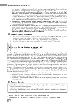 „pre-cunoaçtere“, cåpåtate în contexte informale) sunt idei rezonabile çi adecvate în diferite situaÆii limitate.
Dar ele pot fi çi aplicate impropriu în circumstanÆe în care nu pot funcÆiona ca atare.
■ Elevii formuleazå noile cunoçtinÆe prin modificarea çi rafinarea conceptelor lor curente çi prin
adåugarea de noi concepte la ceea ce cunosc deja. Elevii îçi modificå de fapt ideile când acestea sunt
nesatisfåcåtoare pentru explicare, descriere, operare la modul general. Dacå profesorul le predå, ca atare,
un adevår de nezdruncinat, mai mult ca sigur cå preconcepÆiile despre care am vorbit anterior nu se vor
modifica. Dacå înså elevii au posibilitatea så descopere ei înçiçi alternative plauzibile çi evident folositoare
atunci încep så-çi rafineze achiziÆiile anterioare çi så adauge unele noi.
■ InvåÆarea este mediatå de mediul social în care elevii interacÆioneazå unii cu alÆii. Elevii beneficiazå
de oportunitåÆile de a-çi împårtåçi çi confrunta ideile cu alÆii. In acest proces ideile individuale se
reconstruiesc çi înÆelegerea se adânceçte.
■ InvåÆarea eficientå necesitå preluarea de cåtre elevi a controlului asupra propriei învåÆåri. Elevii de
succes çtiu când au nevoie de informaÆii suplimentare çi când au înÆeles ceva. Ei sunt metacognitivi, adicå
sunt conçtienÆi çi capabili de monitorizarea ideilor, gândurilor çi cunoçtinÆelor lor.
■ Transferul, respectiv capacitatea de a aplica cunoçtinÆe în situaÆii noi este afectat de gradul în care
elevii învaÆå-pentru-înÆelegere (çi învaÆå-cu- înÆelegere!)
Teme de reflecÆie individualå:
1. Dacå pentru a concretiza învåÆarea pasivå a elevilor au fost folosite verbele A AUZI çi A VEDEA, ce verbe aÆi
folosi pentru a caracteriza învåÆarea activå? Altfel spus, ce fac elevii când învaÆå activ?
2. ReveniÆi la råspunsul pe care l-aÆi dat la ex. 5/ p.2. PuteÆi reformula acum acel råspuns?
3. CredeÆi cå eficienÆa demersului activ se poate aplica çi în educaÆia adulÆilor? ArgumentaÆi.
De ce vorbim de învåÆare interactivå?
Fårå îndoialå, este adevårat cå acela care învaÆå trebuie så-çi construiascå cunoaçterea prin intermediul propriei
înÆelegeri çi cå nimeni nu poate face acest lucru în locul såu. Dar nu este mai puÆin adevårat cå aceastå construcÆie
personalå este favorizatå de interacÆiunea cu alÆii, care, la rândul lor, învaÆå. Altfel spus, dacå elevii îçi construiesc
cunoaçterea proprie, nu înseamnå înså cå fac acest lucru singuri, în izolare. Så nu uitåm cå omul este fundamental so-
cial. Promovarea învåÆårii active presupune çi încurajarea parteneriatelor în învåÆare. In fapt, adevårata învåÆare, aceea
care permite transferul achiziÆiilor în contexte noi este nu doar simplu activå, individual activå ci INTERACTIVÅ!
Aspectul social al învåÆårii a fost reliefat de Jerome Bruner6
încå din anii 60. El avanseazå conceptul de recipro-
citate definit ca „o nevoie umanå profundå de a da o replicå altcuiva çi de a lucra împreunå cu alÆii pentru atingerea
unui obiectiv“. Reciprocitatea este un stimulent al învåÆårii: „Când acÆiunea comunå este necesarå, când reciproci-
tatea este activatå în cadrul unui grup în vederea obÆinerii unui rezultat, atunci par så existe procese care stimuleazå
învåÆarea individualå çi care conduc pe fiecare la o competenÆå cerutå de constituirea grupului.“ (Bruner, 1966)
Nu numai cercetarea, dar çi experienÆele cadrelor didactice cu metodele colaborative evidenÆiazå efectul
benefic al interacÆiunii elevilor7
. Gruparea çi sarcinile în care membrii grupului depind unul de celålalt pentru
realizarea rezultatului urmårit aratå cå:
– elevii se implicå mai mult în învåÆare decât în abordårile frontale sau individuale
– elevii odatå implicaÆi îçi manifestå dorinÆa de a împårtåçi celorlalÆi ceea ce experimenteazå, iar aceasta
conduce la noi conexiuni în sprijinul înÆelegerii
– elevii acced la înÆelegerea profundå atunci când au oportunitåÆi de a explica çi chiar preda celorlalÆi colegi
ceea ce au învåÆat.
Teme de discuÆie:
1. In abordarea acestei secÆiuni, v-aÆi simÆit mai comfortabil, „mai în siguranÆå“: când aÆi lucrat individual sau în grup?
DiscutaÆi cu alÆi colegi çi aflaÆi çi opiniile lor.
2. ImpårtåçiÆi colegilor experienÆe didactice în care aÆi grupat elevii pentru realizarea unei sarcini.
3. MulÆi profesori evitå activitåÆile de grup pe motiv cå sunt indisciplinate, „gålågioase“. Dumneavoastrå ce pårere aveÆi?
4. Cum puteÆi grupa elevii?
14
Predarea interactivå centratå pe elev
6
Bruner, J., Toward a Theory of Instruction, Harvard University Press, 1966
7
apud Siberman, M. Active Learning. 101 Strategies to Teach Any Subject, Allyn &Bacon, 1996
 