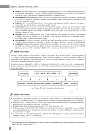 ■ conduce activitatea desfåçuratå în claså direcÆionând procesul asimilårii, dar çi al formårii elevilor prin apelul la
normativitatea educationalå. Durkheim defineçte conduita psiho-pedagogica a educatorului prin intermediul
noÆiunii de „dirijare“ care faciliteazå elaborarea sentimentelor çi ideilor comune;
■ coordoneazå în globalitatea lor activitåÆile instructiv-educative ale clasei, urmårind în permanenÆå realizarea unei
sincronizåri între obiectivele individuale cu acelea comune ale clasei, evitând suprapunerile ori risipa çi contribuind
la întårirea solidaritåÆii grupului;
■ indrumå elevii pe drumul cunoaçterii prin interventii punctuale adaptate situaÆiilor respective, prin sfaturi çi
recomandåri care så susÆinå comportamentele çi reacÆiile elevilor;
■ motiveazå activitatea elevilor prin formule de intåriri pozitive çi negative; utilizeazå aprecierile verbale çi reacÆiile
nonverbale în sprijinul consolidårii comportamentelor pozitive; orienteazå valoric prin serii de intervenÆii cu caracter
umanist tendinÆele negative identificate în conduitele elevilor; încurajeazå çi manifestå solidaritate cu unele
momente sufleteÆti ale clasei;
■ consiliazå elevii în activitåÆile çcolare, dar çi în cele extrascolare, prin ajutorare, prin sfaturi, prin orientarea
culturalå çi axiologicå a acestora. Un aport deosebit îl are intervenÆia educatorului în orientarea çcolarå çi
profesionalå, dar çi în cazurile de patologie çcolarå;
■ controleazå elevii în scopul cunoaçterii stadiului în care se aflå activitatea de realizare a obiectivelor precum çi ni-
velul de performanÆå al acestora. Controlul nu are decât un rol reglator çi de ajustare a activitåÆii çi atitudinii elevilor;
■ evalueazå måsura în care scopurile çi obiectivele dintr-o etapå au fost atinse prin instrumente de evaluare
sumativå, prin prelucråri statistice ale datelor recoltate çi prin elaborarea sintezei aprecierilor finale. JudecåÆile
valorice pe care le va emite vor constitui o bazå temeinicå a procesului de caracterizare a elevilor.
Temå individualå
ImpårÆiÆi o foaie în jumåtate. In stânga notaÆi un pasaj sau o imagine din textul de mai sus care v-a impresionat (pentru
cå v-a amintit o experienÆå personalå de exemplu), pentru cå sunteÆi în dezacord cu autorul în respectiva privinÆå sau
pentru cå vi se pare relevant. In dreapta explicaÆi de ce l-aÆi notat, formulaÆi eventual o întrebare pe care s-o adresaÆi
mentorului în legåturå cu fragmentul respective.
De fapt, profesorul penduleazå între diferite roluri asumate. In schema10
de mai jos este aråtat un registru variat
de asemenea roluri. Gradul de activizare al elevilor cât çi multitudinea interacÆiunilor din claså creçte de la
stânga la dreapta.
Teme individuale:
■ Ce maniere de a grupa elevii aÆi mai folosit pe parcursul carierei didactice? Ce alte maniere de grupare aÆi expe-
rimentat pe parcursul cursurilor de formare (iniÆialå sau continuå)? ImpårtåçiÆi experienÆele pe care le-aÆi avut.
■ ReveniÆi la tabelul în care aÆi completat primele douå coloane. Ca urmare a experienÆelor de învåÆare prilejuite de
aceastå secvenÆå, completaÆi ultima coloanå („Am învåÆat“).
■ SchiÆaÆi un plan de acÆiune pentru a determina elevii så fie activi la ora dvs.
■ ReflectaÆi asupra urmåtoarei afirmaÆii: Profesorul cu experienÆå este un profesor „mai învåÆat“ prin aceea cå pe
parcursul activitåÆilor cu elevii çi-a aprofundat achiziÆiile de specialitate çi metodice. Altfel spus, a învåÆat cu ajutorul
elevilor pe care i-a învåÆat!
■ In nu mai mult de 5 minute scrieÆi despre o achiziÆie dobânditå pe parcursul acestui capitol çi formulaÆi o
întrebare adresatå autorilor sau mentorului!
18
Predarea interactivå centratå pe elev
10
schemå adaptatå dupå Ghid metodologic pentru aplicarea programelor din aria curricularå Limbå çi comunicare,
MEC-CNC, Ed. Aramis, 2002, p. 113.
 